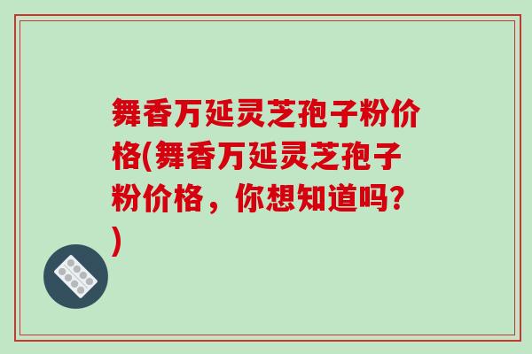 舞香万延灵芝孢子粉价格(舞香万延灵芝孢子粉价格,你想知道吗?)