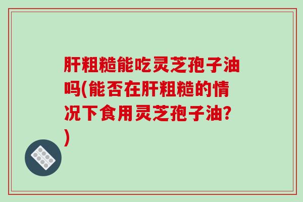 肝粗糙能吃灵芝孢子油吗(能否在肝粗糙的情况下食用灵芝孢子油?)