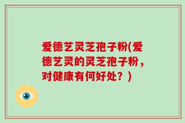 爱德艺灵芝孢子粉(爱德艺灵的灵芝孢子粉,对健康有何好处?)