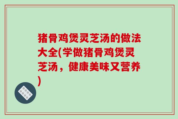猪骨鸡煲灵芝汤的做法大全(学做猪骨鸡煲灵芝汤，健康美味又营养)
