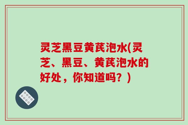 灵芝黑豆黄芪泡水(灵芝、黑豆、黄芪泡水的好处，你知道吗？)
