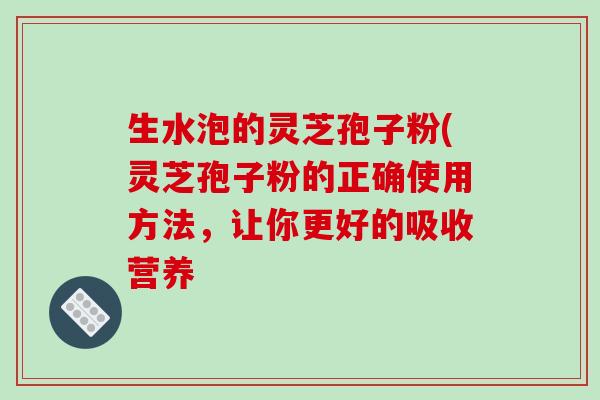 生水泡的灵芝孢子粉(灵芝孢子粉的正确使用方法,让你更好的吸收营养