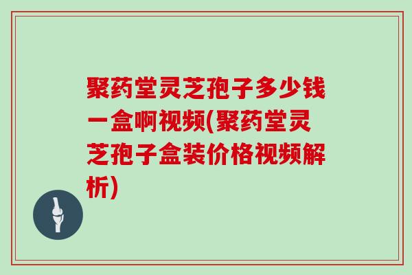 聚药堂灵芝孢子多少钱一盒啊视频(聚药堂灵芝孢子盒装价格视频解析)