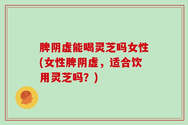 脾阴虚能喝灵芝吗女性(女性脾阴虚,适合饮用灵芝吗?)