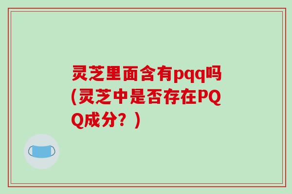 灵芝里面含有pqq吗(灵芝中是否存在PQQ成分？)