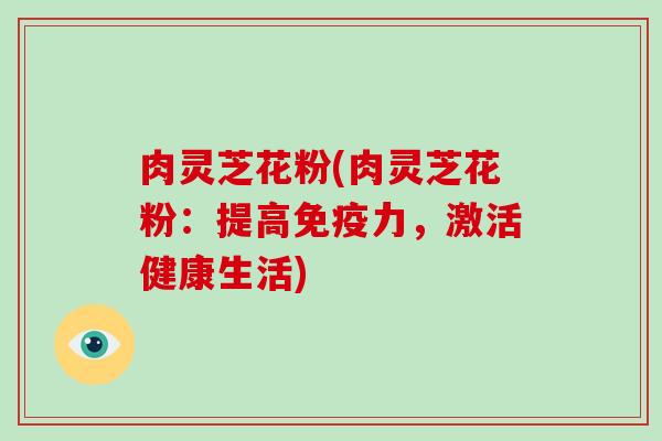 肉灵芝花粉(肉灵芝花粉:提高免疫力,激活健康生活)