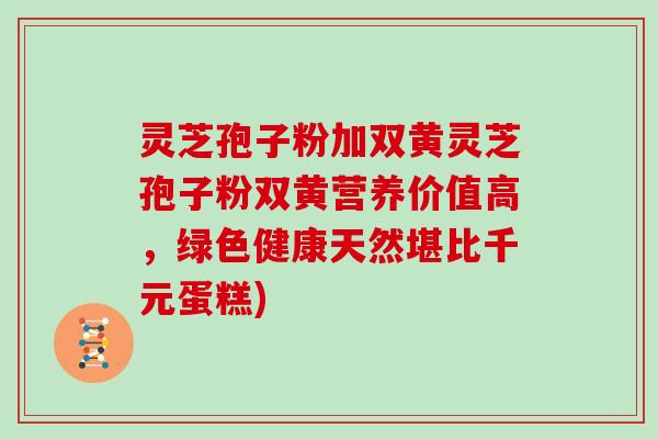 灵芝孢子粉加双黄灵芝孢子粉双黄营养价值高，绿色健康天然堪比千元蛋糕)