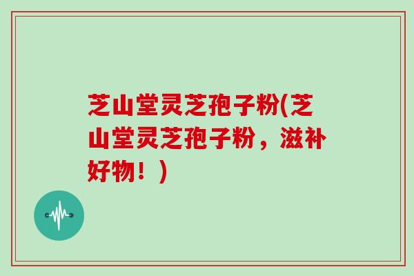 芝山堂灵芝孢子粉(芝山堂灵芝孢子粉,滋补好物!)