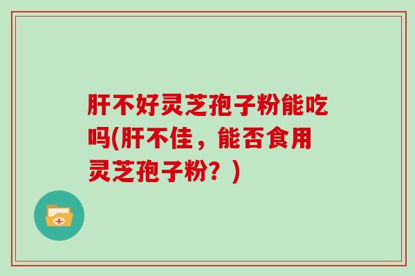 肝不好灵芝孢子粉能吃吗(肝不佳，能否食用灵芝孢子粉？)