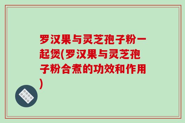 罗汉果与灵芝孢子粉一起煲(罗汉果与灵芝孢子粉合煮的功效和作用)