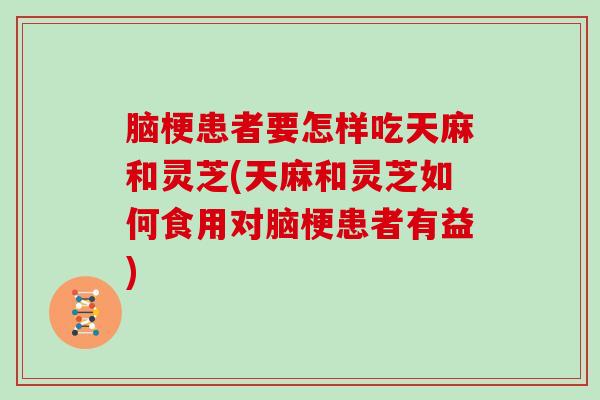 脑梗患者要怎样吃天麻和灵芝(天麻和灵芝如何食用对脑梗患者有益)