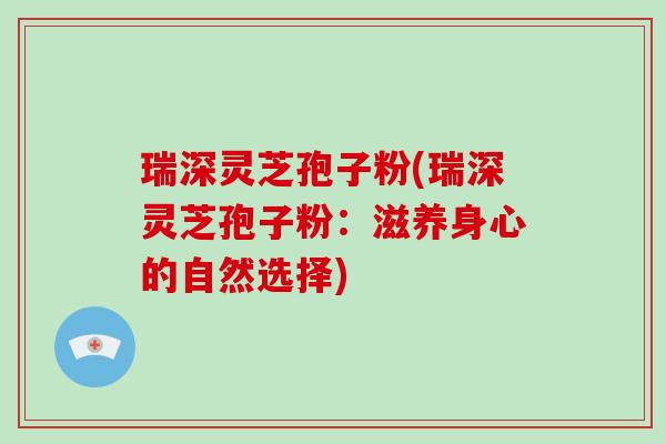 瑞深灵芝孢子粉(瑞深灵芝孢子粉：滋养身心的自然选择)