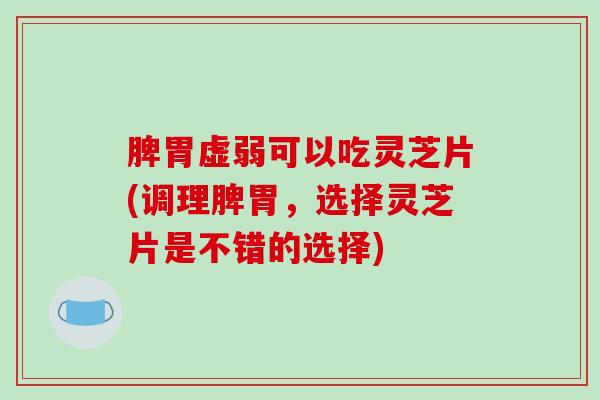 脾胃虚弱可以吃灵芝片(调理脾胃，选择灵芝片是不错的选择)