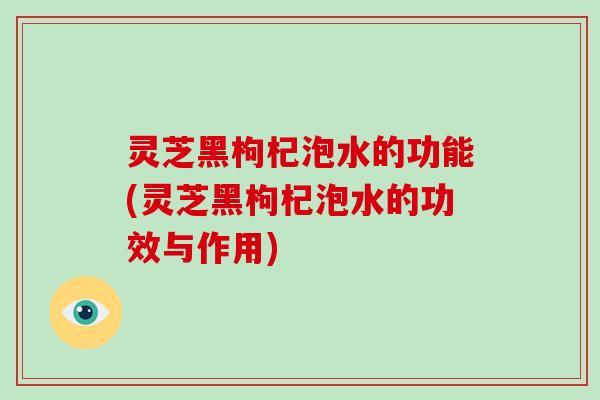 灵芝黑枸杞泡水的功能(灵芝黑枸杞泡水的功效与作用)