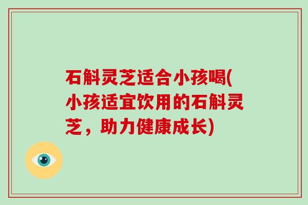 石斛灵芝适合小孩喝(小孩适宜饮用的石斛灵芝,助力健康成长)