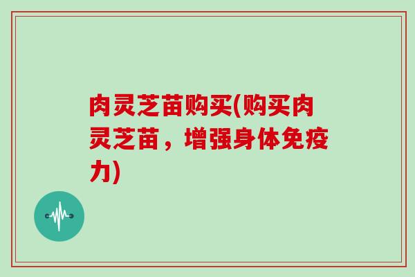 肉灵芝苗购买(购买肉灵芝苗,增强身体免疫力)