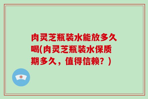 肉灵芝瓶装水能放多久喝(肉灵芝瓶装水保质期多久，值得信赖？)