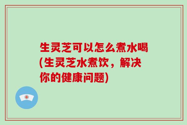 生灵芝可以怎么煮水喝(生灵芝水煮饮，解决你的健康问题)