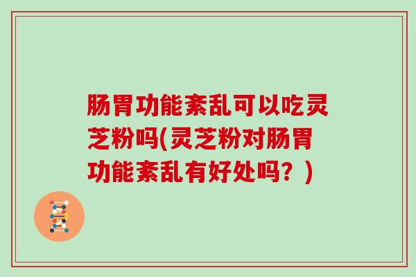 肠胃功能紊乱可以吃灵芝粉吗(灵芝粉对肠胃功能紊乱有好处吗?)