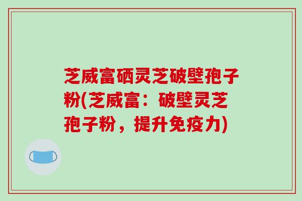芝威富硒灵芝破壁孢子粉(芝威富：破壁灵芝孢子粉，提升免疫力)