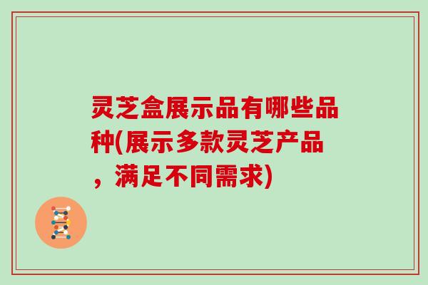 灵芝盒展示品有哪些品种(展示多款灵芝产品,满足不同需求)