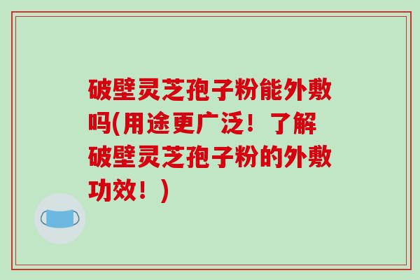 破壁灵芝孢子粉能外敷吗(用途更广泛!了解破壁灵芝孢子粉的外敷功效!)