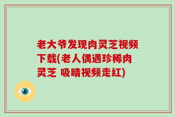 老大爷发现肉灵芝视频下载(老人偶遇珍稀肉灵芝 吸睛视频走红)