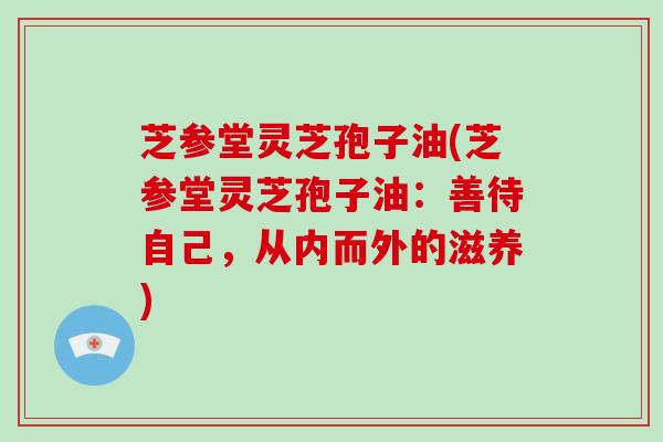 芝参堂灵芝孢子油(芝参堂灵芝孢子油:善待自己,从内而外的滋养)