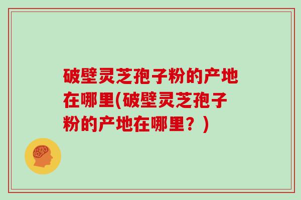 破壁灵芝孢子粉的产地在哪里(破壁灵芝孢子粉的产地在哪里?)