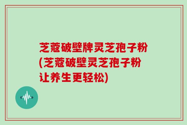 芝蔻破壁牌灵芝孢子粉(芝蔻破壁灵芝孢子粉让养生更轻松)