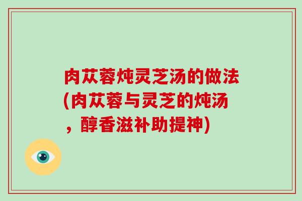 肉苁蓉炖灵芝汤的做法(肉苁蓉与灵芝的炖汤,醇香滋补助提神)