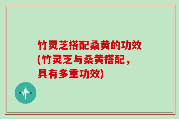 竹灵芝搭配桑黄的功效(竹灵芝与桑黄搭配,具有多重功效)