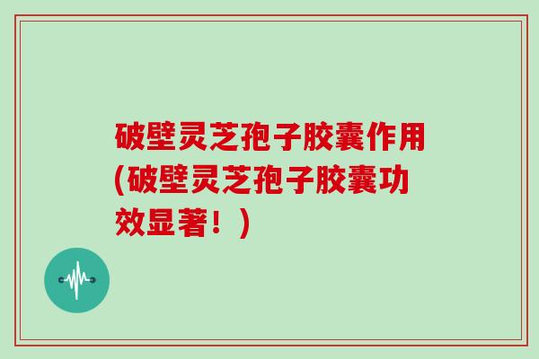 破壁灵芝孢子胶囊作用(破壁灵芝孢子胶囊功效显著!)