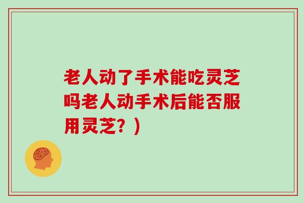 老人动了手术能吃灵芝吗老人动手术后能否服用灵芝?)