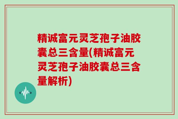 精诚富元灵芝孢子油胶囊总三含量(精诚富元灵芝孢子油胶囊总三含量解析)