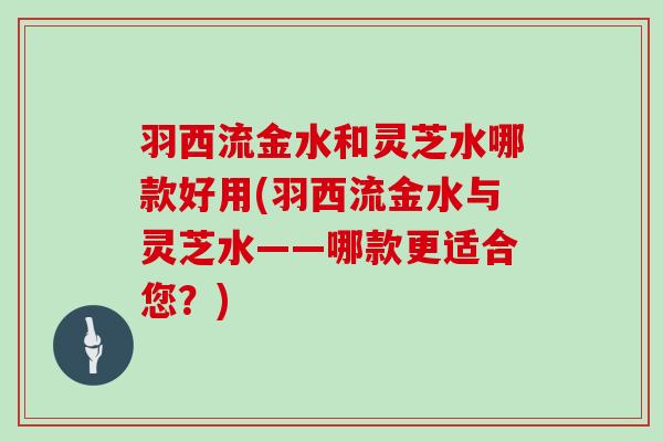 羽西流金水和灵芝水哪款好用(羽西流金水与灵芝水——哪款更适合您？)