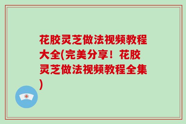 花胶灵芝做法视频教程大全(完美分享!花胶灵芝做法视频教程全集)