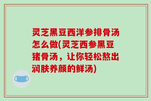 灵芝黑豆西洋参排骨汤怎么做(灵芝西参黑豆猪骨汤，让你轻松熬出润肤养颜的鲜汤)