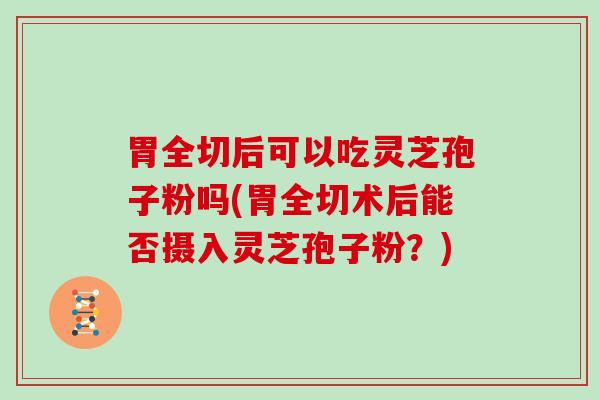 胃全切后可以吃灵芝孢子粉吗(胃全切术后能否摄入灵芝孢子粉?)
