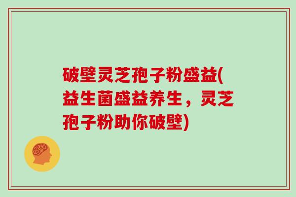 破壁灵芝孢子粉盛益(益生菌盛益养生,灵芝孢子粉助你破壁)