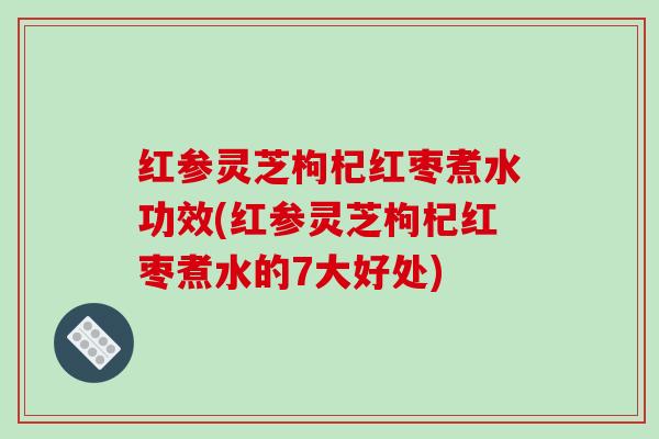 红参灵芝枸杞红枣煮水功效(红参灵芝枸杞红枣煮水的7大好处)