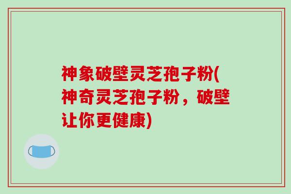 神象破壁灵芝孢子粉(神奇灵芝孢子粉,破壁让你更健康)