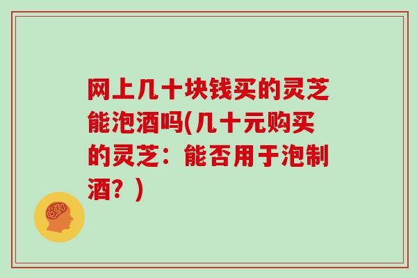 网上几十块钱买的灵芝能泡酒吗(几十元购买的灵芝：能否用于泡制酒？)