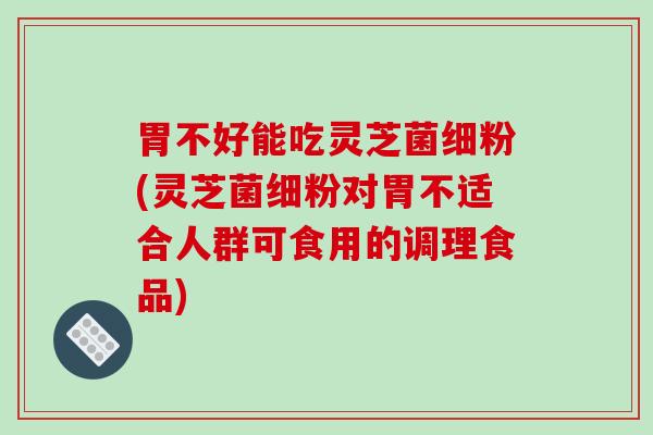 胃不好能吃灵芝菌细粉(灵芝菌细粉对胃不适合人群可食用的调理食品)