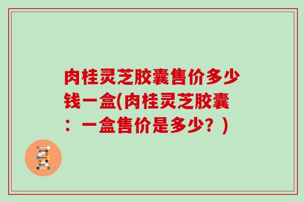 肉桂灵芝胶囊售价多少钱一盒(肉桂灵芝胶囊:一盒售价是多少?)