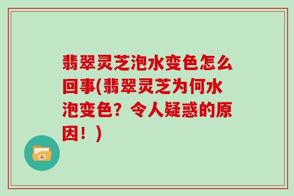 翡翠灵芝泡水变色怎么回事(翡翠灵芝为何水泡变色？令人疑惑的原因！)