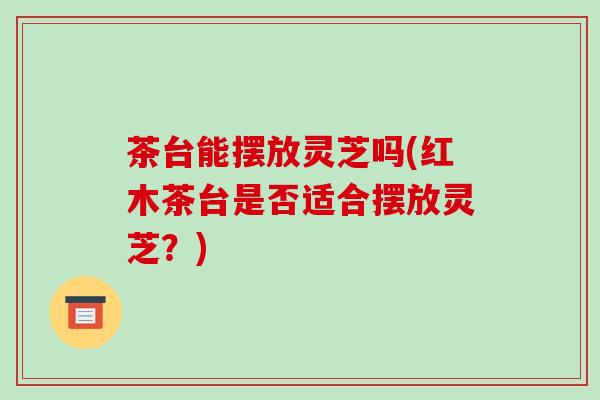 茶台能摆放灵芝吗(红木茶台是否适合摆放灵芝？)