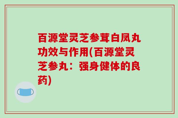 百源堂灵芝参茸白凤丸功效与作用(百源堂灵芝参丸:强身健体的良药)