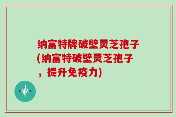 纳富特牌破壁灵芝孢子(纳富特破壁灵芝孢子,提升免疫力)
