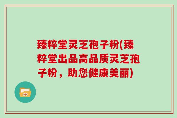 臻粹堂灵芝孢子粉(臻粹堂出品高品质灵芝孢子粉,助您健康美丽)